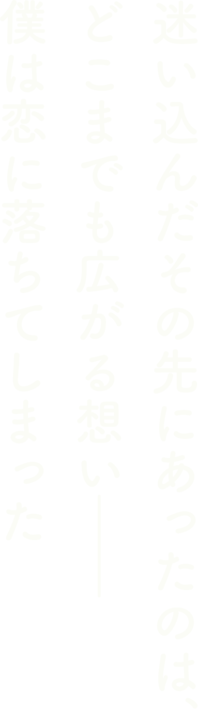 迷い込んだその先にあったのは、どこまでも広がる想い―― 僕は恋に落ちてしまった